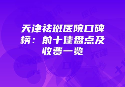 天津祛斑医院口碑榜：前十佳盘点及收费一览