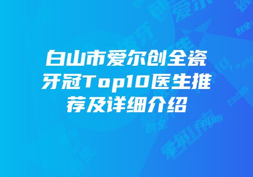 白山市爱尔创全瓷牙冠Top10医生推荐及详细介绍