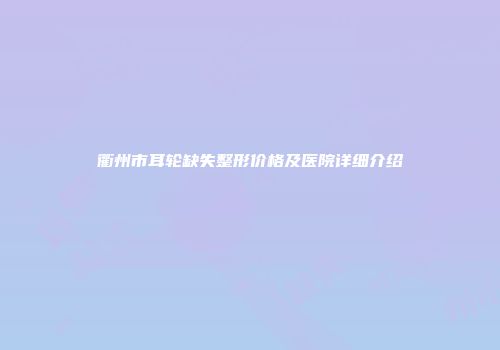 衢州市耳轮缺失整形价格及医院详细介绍