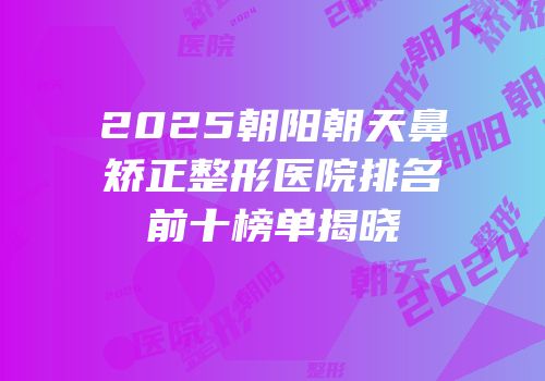 2025朝阳朝天鼻矫正整形医院排名前十榜单揭晓