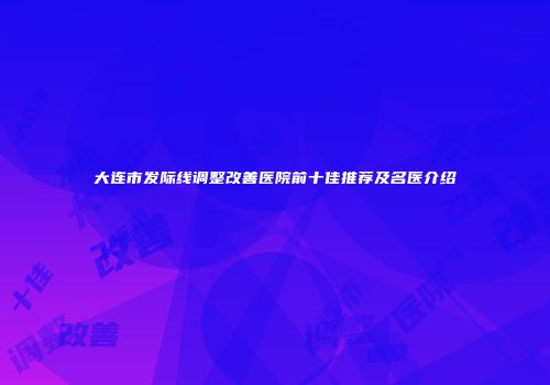 大连市发际线调整改善医院前十佳推荐及名医介绍