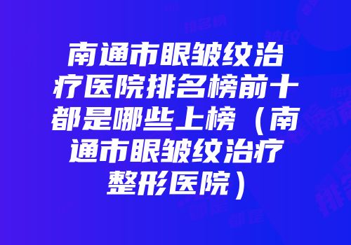 南通市眼皱纹治疗医院排名榜前十都是哪些上榜（南通市眼皱纹治疗整形医院）