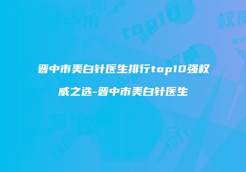 晋中市美白针医生排行top10强权威之选-晋中市美白针医生