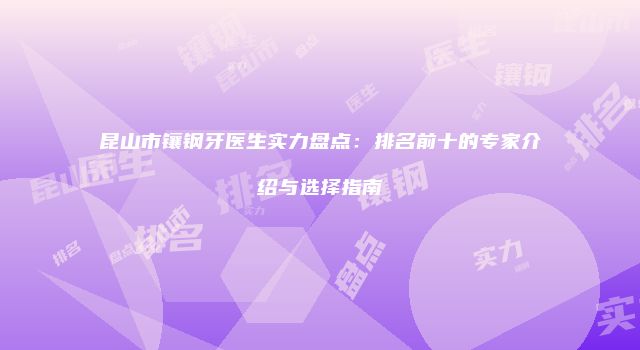 昆山市镶钢牙医生实力盘点：排名前十的专家介绍与选择指南
