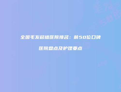 全国毛发移植医院排名：前50位口碑医院盘点及护理要点