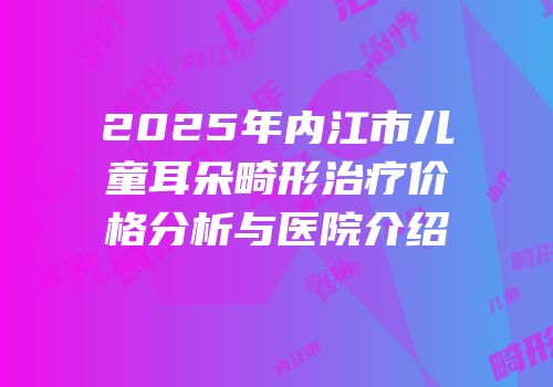2025年内江市儿童耳朵畸形治疗价格分析与医院介绍