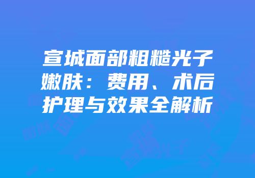宣城面部粗糙光子嫩肤：费用、术后护理与效果全解析