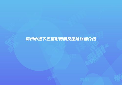 漳州市短下巴整形费用及医院详细介绍