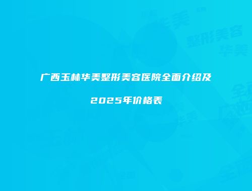 广西玉林华美整形美容医院全面介绍及2025年价格表