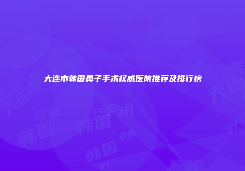 大连市韩国鼻子手术权威医院推荐及排行榜