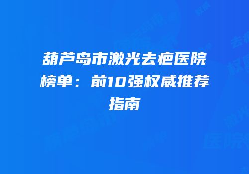 葫芦岛市激光去疤医院榜单：前10强权威推荐指南