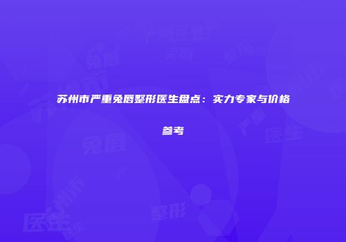 苏州市严重兔唇整形医生盘点：实力专家与价格参考