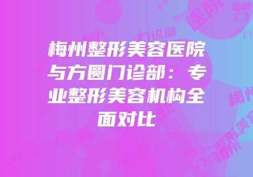 梅州整形美容医院与方圆门诊部：专业整形美容机构全面对比