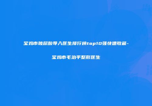 宝鸡市玻尿酸导入医生排行榜top10强快速收藏-宝鸡市毛治平整形医生