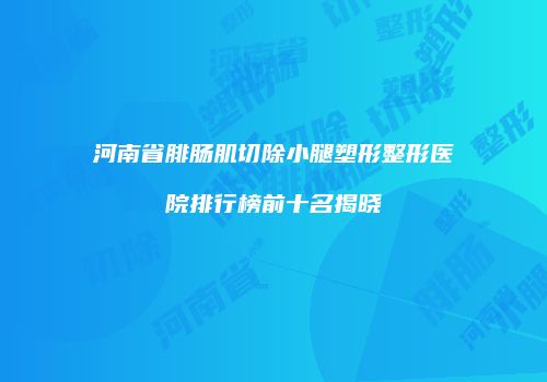 河南省腓肠肌切除小腿塑形整形医院排行榜前十名揭晓