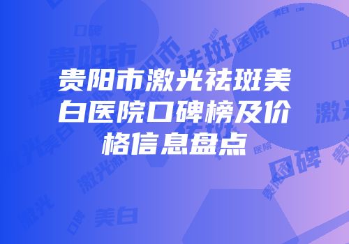贵阳市激光祛斑美白医院口碑榜及价格信息盘点