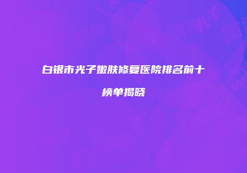 白银市光子嫩肤修复医院排名前十榜单揭晓
