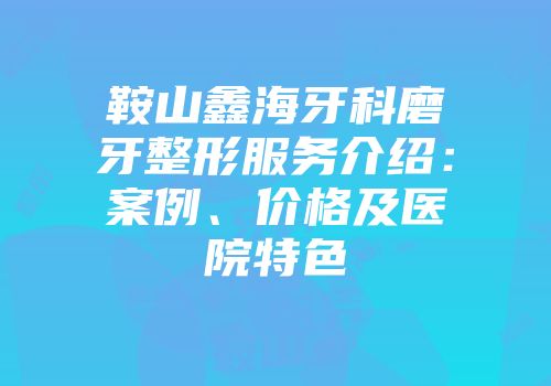 鞍山鑫海牙科磨牙整形服务介绍：案例、价格及医院特色