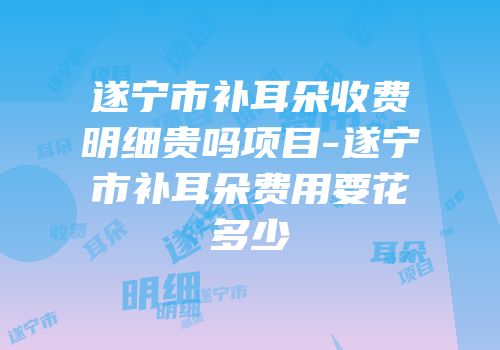 遂宁市补耳朵收费明细贵吗项目-遂宁市补耳朵费用要花多少
