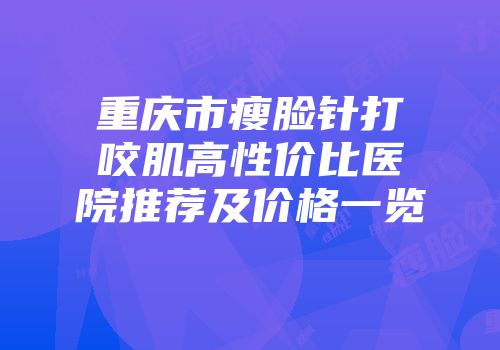 重庆市瘦脸针打咬肌高性价比医院推荐及价格一览