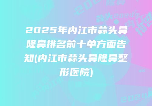 2025年内江市蒜头鼻隆鼻排名前十单方面告知(内江市蒜头鼻隆鼻整形医院)