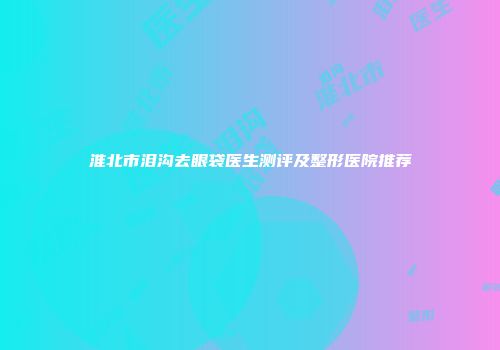 淮北市泪沟去眼袋医生测评及整形医院推荐