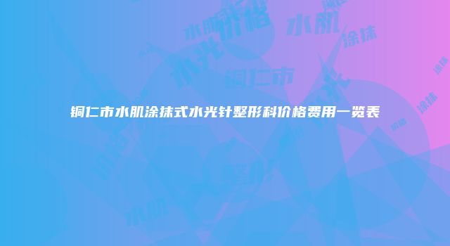铜仁市水肌涂抹式水光针整形科价格费用一览表