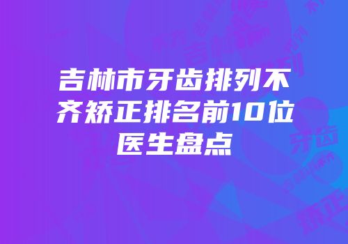 吉林市牙齿排列不齐矫正排名前10位医生盘点