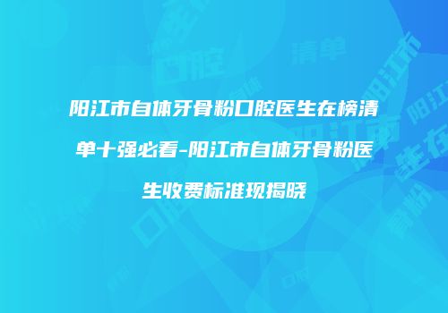 阳江市自体牙骨粉口腔医生在榜清单十强必看-阳江市自体牙骨粉医生收费标准现揭晓