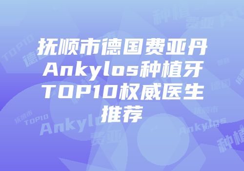 抚顺市德国费亚丹Ankylos种植牙TOP10权威医生推荐