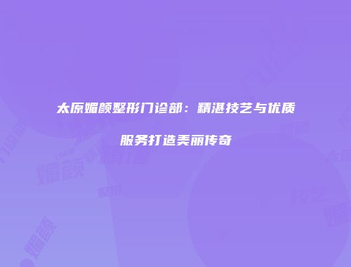 太原媚颜整形门诊部：精湛技艺与优质服务打造美丽传奇