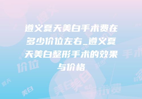 遵义夏天美白手术费在多少价位左右_遵义夏天美白整形手术的效果与价格