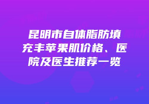 昆明市自体脂肪填充丰苹果肌价格、医院及医生推荐一览