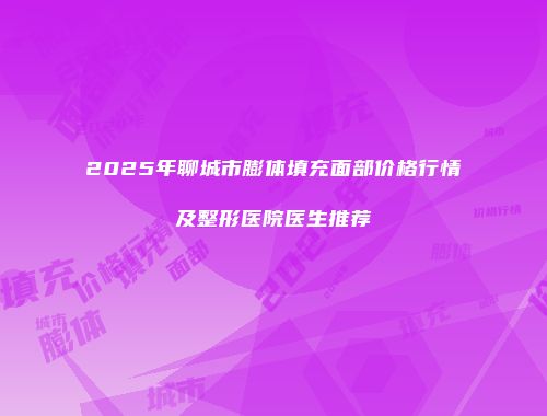2025年聊城市膨体填充面部价格行情及整形医院医生推荐