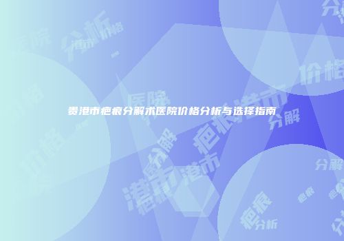 贵港市疤痕分解术医院价格分析与选择指南