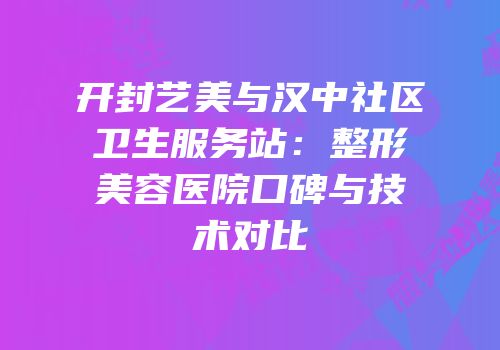 开封艺美与汉中社区卫生服务站：整形美容医院口碑与技术对比