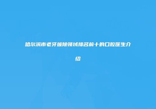 哈尔滨市老牙拔除领域排名前十的口腔医生介绍