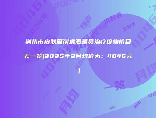 荆州市皮肤磨削术酒糟鼻治疗价格价目表一览(2025年2月均价为：4046元）