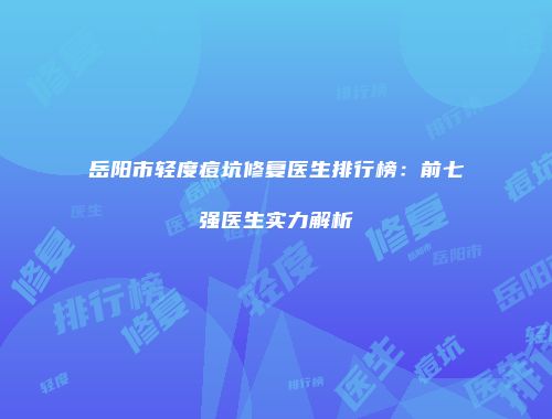 岳阳市轻度痘坑修复医生排行榜：前七强医生实力解析