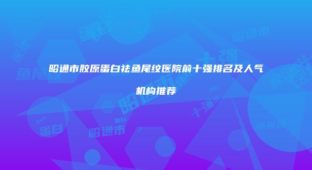 昭通市胶原蛋白祛鱼尾纹医院前十强排名及人气机构推荐