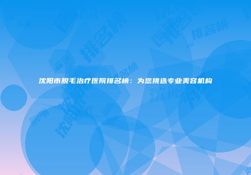 沈阳市脱毛治疗医院排名榜：为您挑选专业美容机构