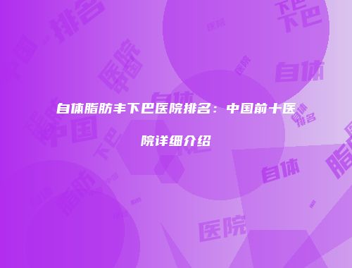 自体脂肪丰下巴医院排名：中国前十医院详细介绍