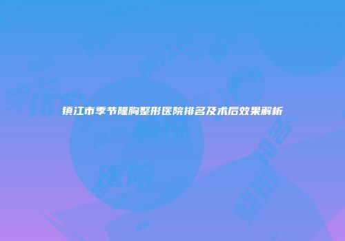 镇江市季节隆胸整形医院排名及术后效果解析