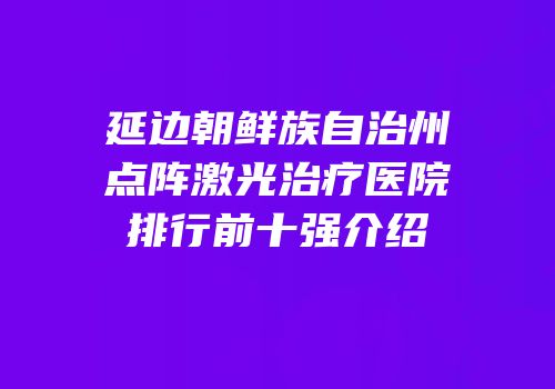 延边朝鲜族自治州点阵激光治疗医院排行前十强介绍