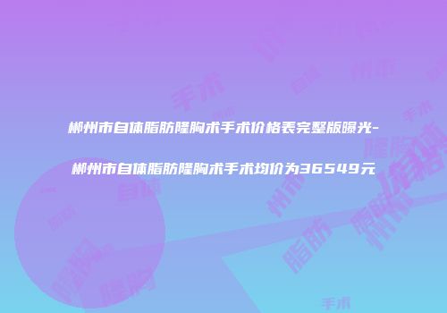 郴州市自体脂肪隆胸术手术价格表完整版曝光-郴州市自体脂肪隆胸术手术均价为36549元