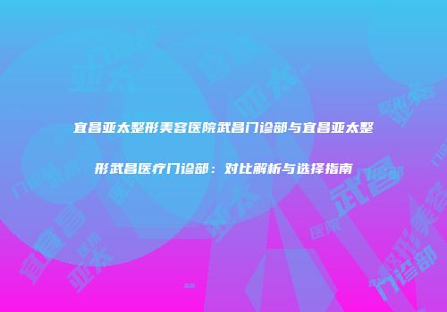 宜昌亚太整形美容医院武昌门诊部与宜昌亚太整形武昌医疗门诊部：对比解析与选择指南