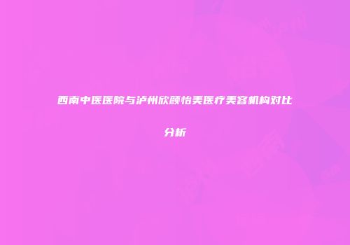 西南中医医院与泸州欣颜怡美医疗美容机构对比分析