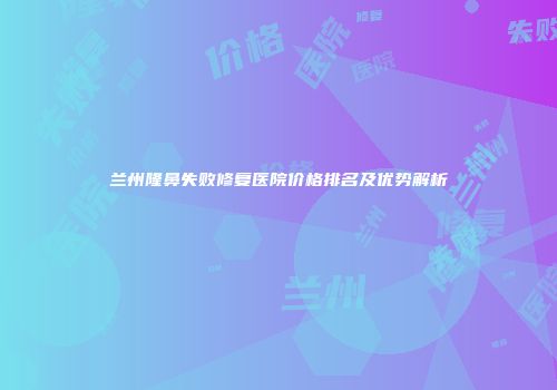 兰州隆鼻失败修复医院价格排名及优势解析