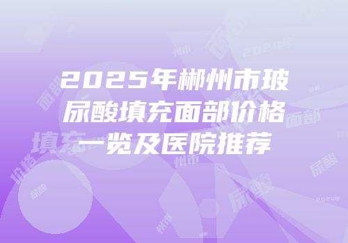 2025年郴州市玻尿酸填充面部价格一览及医院推荐