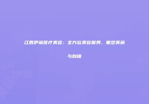 江西伊丽医疗美容：全方位美容服务，重塑美丽与自信
